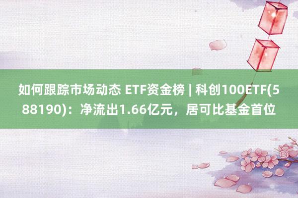 如何跟踪市场动态 ETF资金榜 | 科创100ETF(588190)：净流出1.66亿元，居可比基金首位