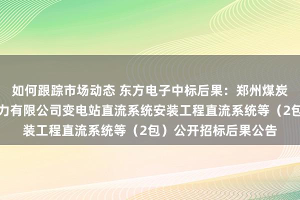 如何跟踪市场动态 东方电子中标后果：郑州煤炭工业（集团）高瑞电力有限公司变电站直流系统安装工程直流系统等（2包）公开招标后果公告