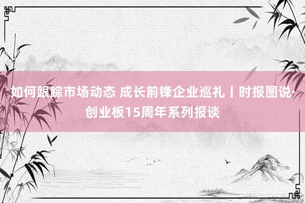 如何跟踪市场动态 成长前锋企业巡礼丨时报图说·创业板15周年系列报谈