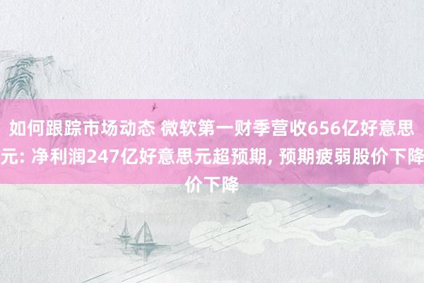 如何跟踪市场动态 微软第一财季营收656亿好意思元: 净利润247亿好意思元超预期, 预期疲弱股价下降