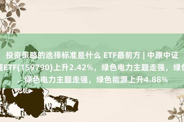 投资策略的选择标准是什么 ETF最前方 | 中原中证内地低碳经济主题ETF(159790)上升2.42%，绿色电力主题走强，绿色能源上升4.88%