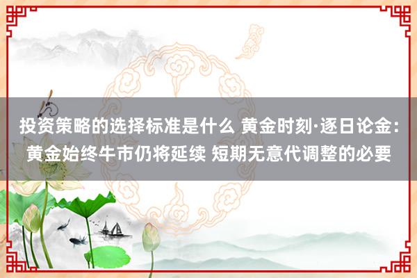 投资策略的选择标准是什么 黄金时刻·逐日论金：黄金始终牛市仍将延续 短期无意代调整的必要