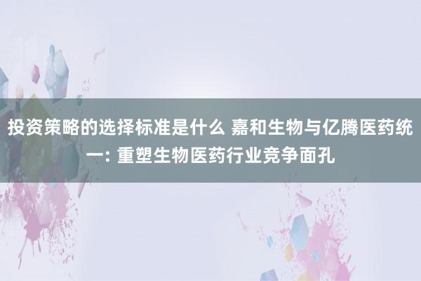 投资策略的选择标准是什么 嘉和生物与亿腾医药统一: 重塑生物医药行业竞争面孔