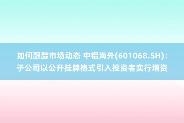 如何跟踪市场动态 中铝海外(601068.SH)：子公司以公开挂牌格式引入投资者实行增资