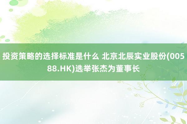 投资策略的选择标准是什么 北京北辰实业股份(00588.HK)选举张杰为董事长