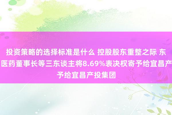 投资策略的选择标准是什么 控股股东重整之际 东谈主福医药董事长等三东谈主将8.69%表决权寄予给宜昌产投集团