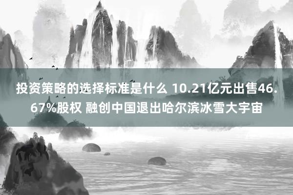 投资策略的选择标准是什么 10.21亿元出售46.67%股权 融创中国退出哈尔滨冰雪大宇宙