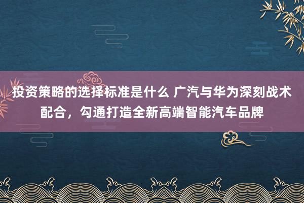 投资策略的选择标准是什么 广汽与华为深刻战术配合，勾通打造全新高端智能汽车品牌