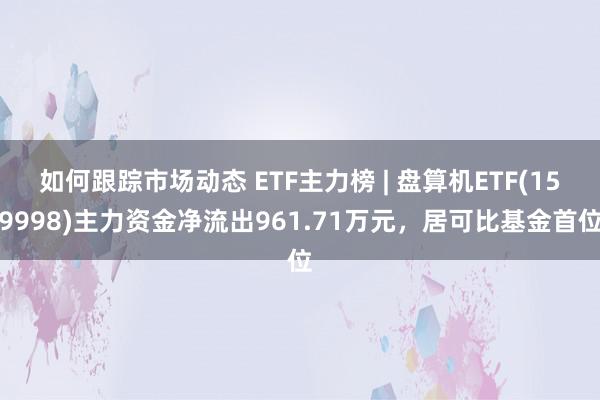 如何跟踪市场动态 ETF主力榜 | 盘算机ETF(159998)主力资金净流出961.71万元，居可比基金首位