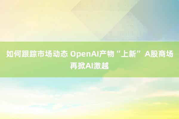 如何跟踪市场动态 OpenAI产物“上新” A股商场再掀AI激越