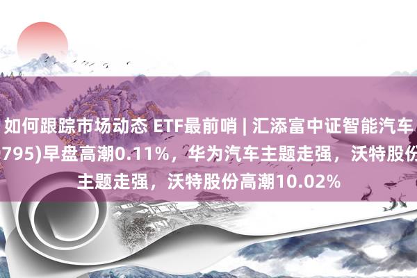 如何跟踪市场动态 ETF最前哨 | 汇添富中证智能汽车主题ETF(159795)早盘高潮0.11%，华为汽车主题走强，沃特股份高潮10.02%