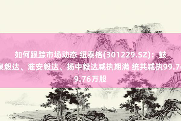 如何跟踪市场动态 纽泰格(301229.SZ)：鼓吹疌泉毅达、淮安毅达、扬中毅达减执期满 统共减执99.76万股