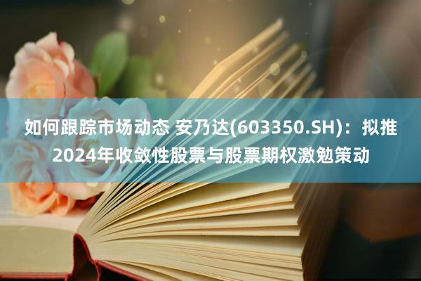 如何跟踪市场动态 安乃达(603350.SH)：拟推2024年收敛性股票与股票期权激勉策动