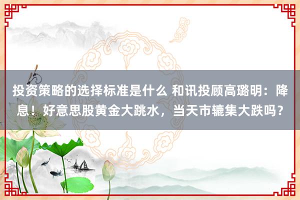 投资策略的选择标准是什么 和讯投顾高璐明：降息！好意思股黄金大跳水，当天市辘集大跌吗？