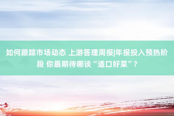 如何跟踪市场动态 上游答理周报|年报投入预热阶段 你最期待哪谈“适口好菜”?