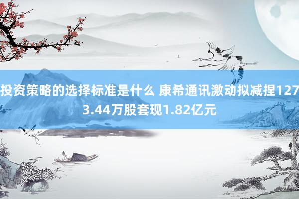 投资策略的选择标准是什么 康希通讯激动拟减捏1273.44万股套现1.82亿元