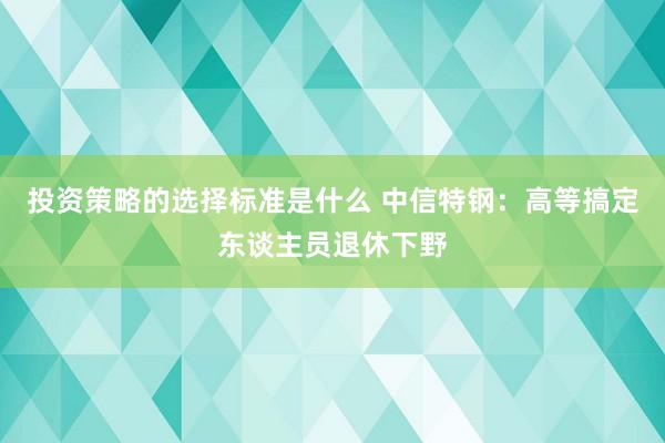 投资策略的选择标准是什么 中信特钢：高等搞定东谈主员退休下野