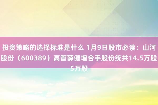 投资策略的选择标准是什么 1月9日股市必读：山河股份（600389）高管薛健增合手股份统共14.5万股