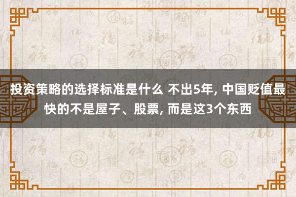 投资策略的选择标准是什么 不出5年, 中国贬值最快的不是屋子、股票, 而是这3个东西