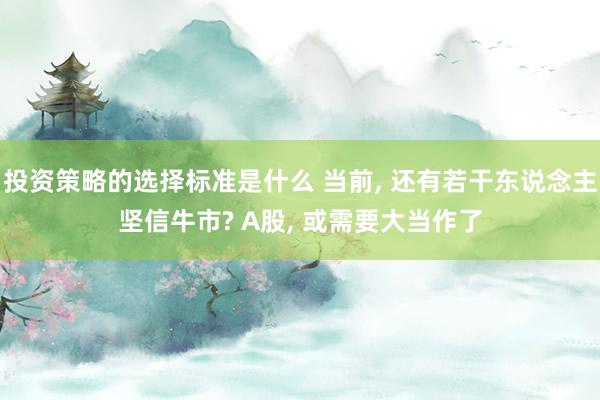 投资策略的选择标准是什么 当前, 还有若干东说念主坚信牛市? A股, 或需要大当作了