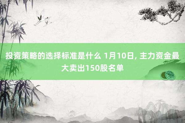 投资策略的选择标准是什么 1月10日, 主力资金最大卖出150股名单