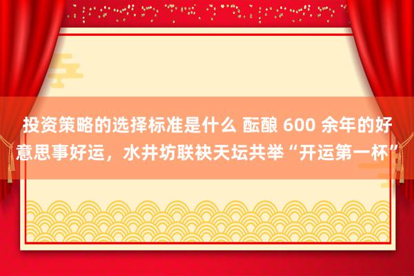 投资策略的选择标准是什么 酝酿 600 余年的好意思事好运，水井坊联袂天坛共举“开运第一杯”