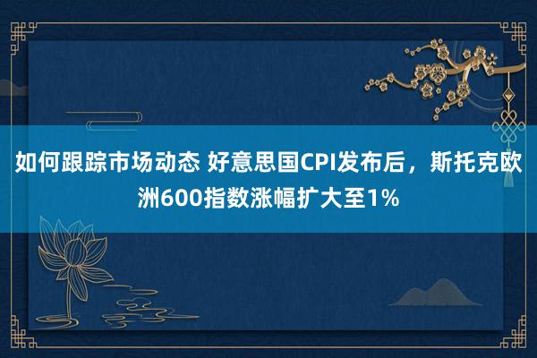 如何跟踪市场动态 好意思国CPI发布后，斯托克欧洲600指数涨幅扩大至1%