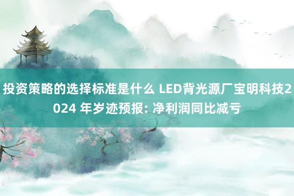 投资策略的选择标准是什么 LED背光源厂宝明科技2024 年岁迹预报: 净利润同比减亏