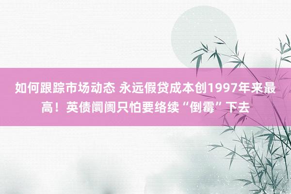 如何跟踪市场动态 永远假贷成本创1997年来最高！英债阛阓只怕要络续“倒霉”下去