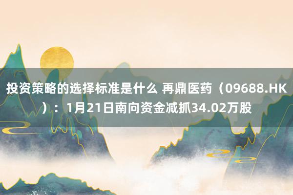 投资策略的选择标准是什么 再鼎医药（09688.HK）：1月21日南向资金减抓34.02万股