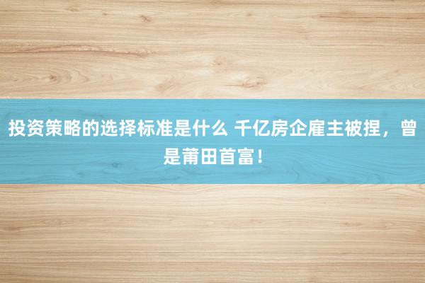 投资策略的选择标准是什么 千亿房企雇主被捏，曾是莆田首富！