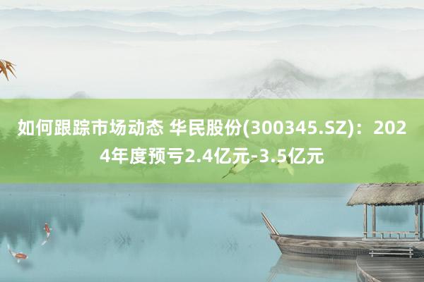 如何跟踪市场动态 华民股份(300345.SZ)：2024年度预亏2.4亿元-3.5亿元