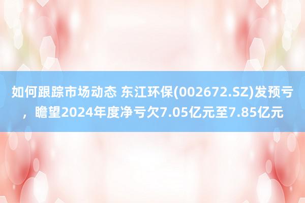 如何跟踪市场动态 东江环保(002672.SZ)发预亏，瞻望2024年度净亏欠7.05亿元至7.85亿元