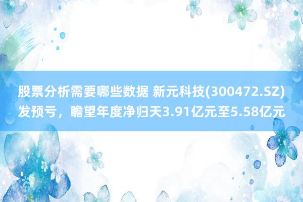 股票分析需要哪些数据 新元科技(300472.SZ)发预亏，瞻望年度净归天3.91亿元至5.58亿元