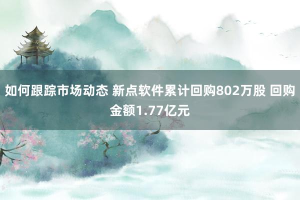 如何跟踪市场动态 新点软件累计回购802万股 回购金额1.77亿元