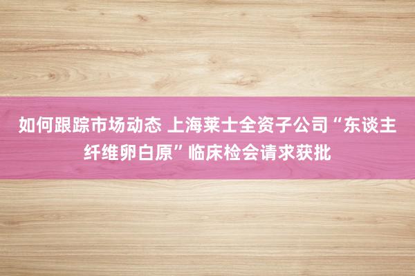 如何跟踪市场动态 上海莱士全资子公司“东谈主纤维卵白原”临床检会请求获批