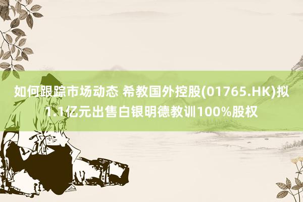 如何跟踪市场动态 希教国外控股(01765.HK)拟1.1亿元出售白银明德教训100%股权