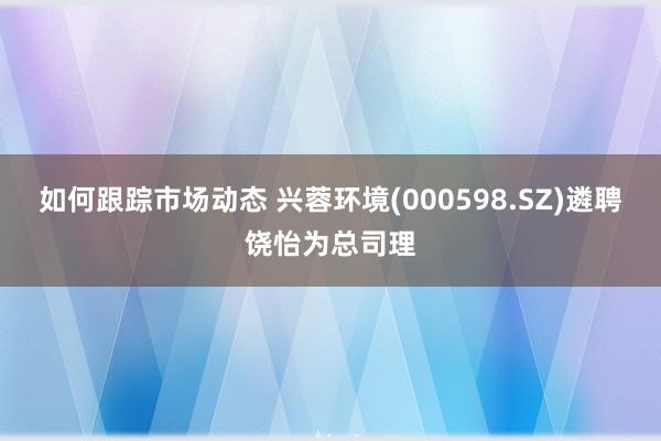 如何跟踪市场动态 兴蓉环境(000598.SZ)遴聘饶怡为总司理