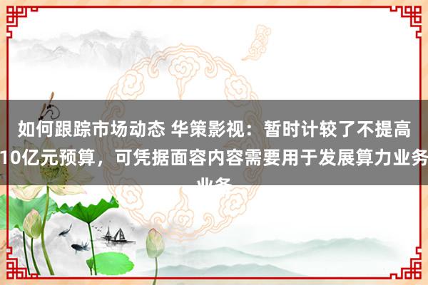 如何跟踪市场动态 华策影视：暂时计较了不提高10亿元预算，可凭据面容内容需要用于发展算力业务