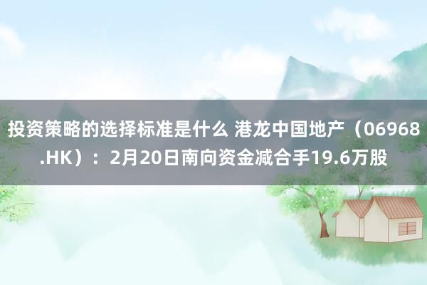 投资策略的选择标准是什么 港龙中国地产（06968.HK）：2月20日南向资金减合手19.6万股