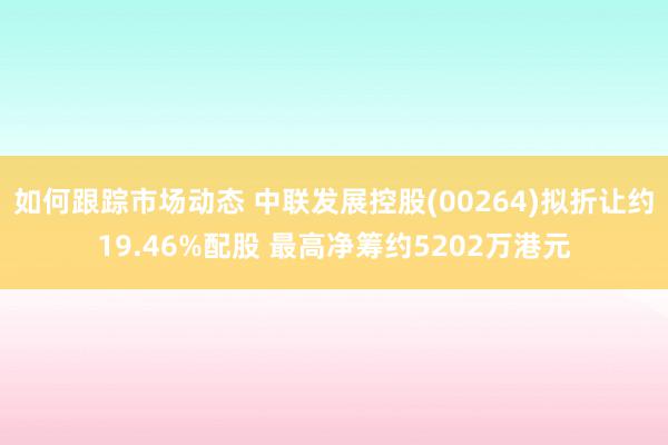 如何跟踪市场动态 中联发展控股(00264)拟折让约19.46%配股 最高净筹约5202万港元