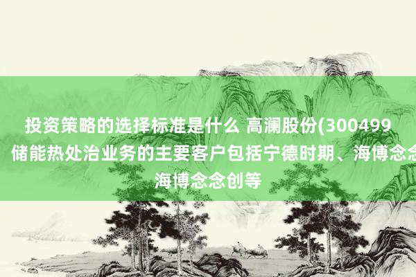 投资策略的选择标准是什么 高澜股份(300499.SZ)：储能热处治业务的主要客户包括宁德时期、海博念念创等