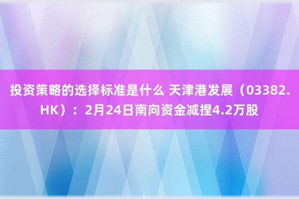 投资策略的选择标准是什么 天津港发展（03382.HK）：2月24日南向资金减捏4.2万股