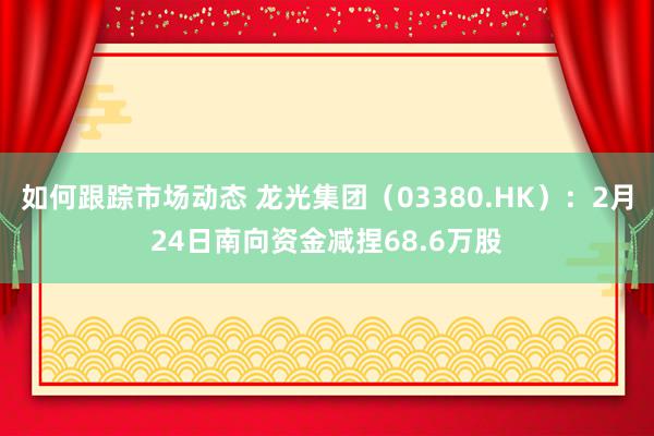 如何跟踪市场动态 龙光集团（03380.HK）：2月24日南向资金减捏68.6万股