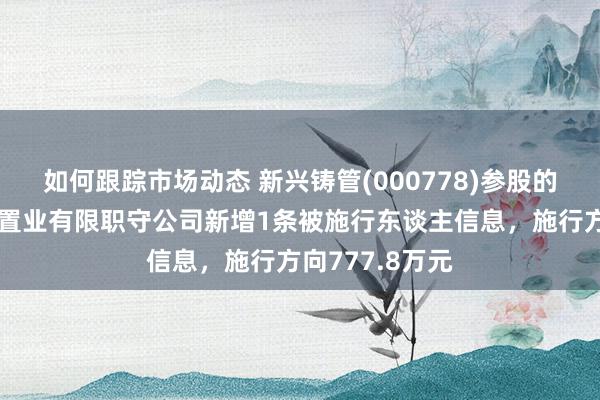 如何跟踪市场动态 新兴铸管(000778)参股的芜湖皖新万汇置业有限职守公司新增1条被施行东谈主信息，施行方向777.8万元