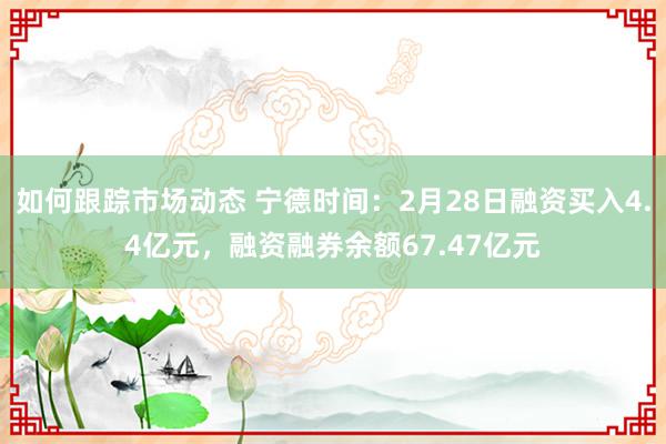 如何跟踪市场动态 宁德时间：2月28日融资买入4.4亿元，融资融券余额67.47亿元