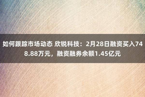 如何跟踪市场动态 欣锐科技：2月28日融资买入748.88万元，融资融券余额1.45亿元