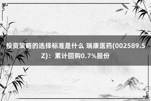 投资策略的选择标准是什么 瑞康医药(002589.SZ)：累计回购0.7%股份