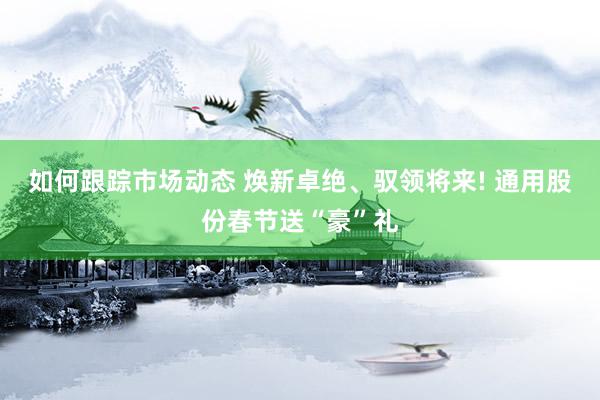 如何跟踪市场动态 焕新卓绝、驭领将来! 通用股份春节送“豪”礼