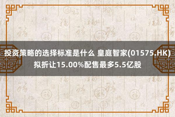 投资策略的选择标准是什么 皇庭智家(01575.HK)拟折让15.00%配售最多5.5亿股